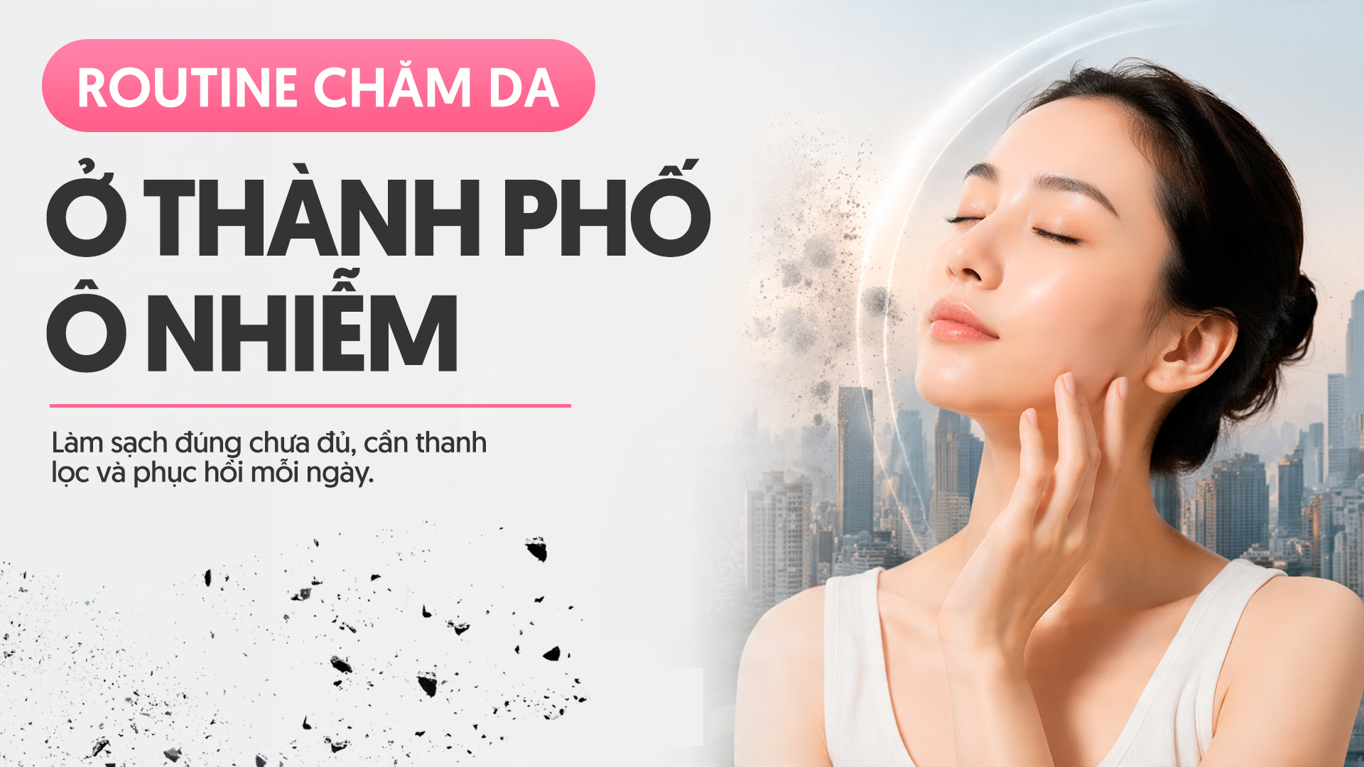 Routine chăm da ở thành phố ô nhiễm: Làm sạch đúng chưa đủ, cần thanh lọc và phục hồi mỗi ngày.